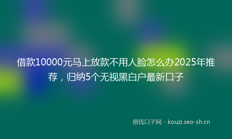 借款10000元马上放款不用人脸怎么办2025年推荐，归纳5个无视黑白户最新口子