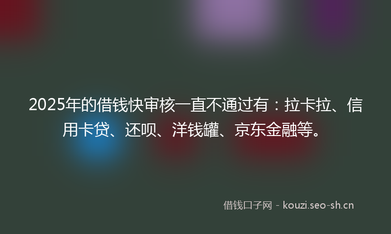 2025年的借钱快审核一直不通过有：拉卡拉、信用卡贷、还呗、洋钱罐、京东金融等。
