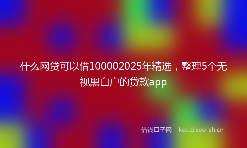 什么网贷可以借100002025年精选，整理5个无视黑白户的贷款app