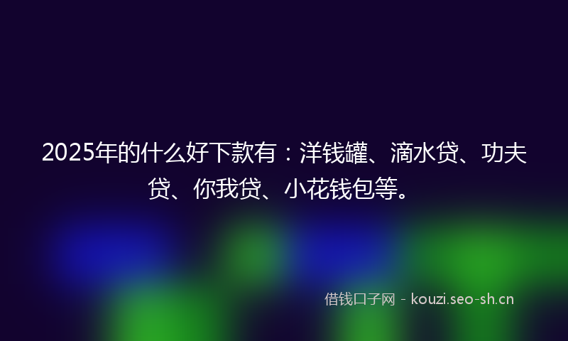 2025年的什么好下款有：洋钱罐、滴水贷、功夫贷、你我贷、小花钱包等。