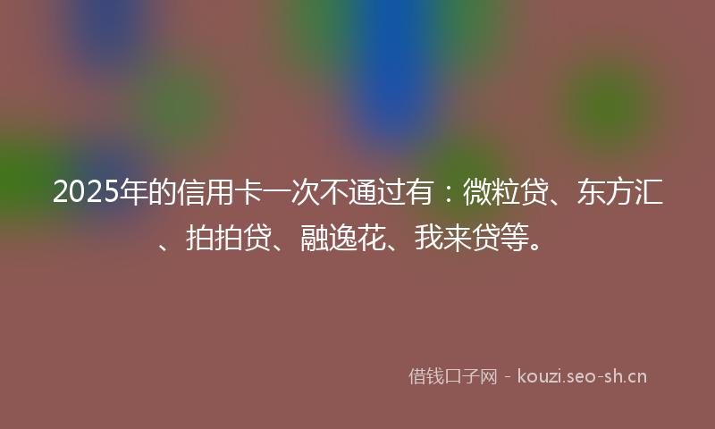 2025年的信用卡一次不通过有：微粒贷、东方汇、拍拍贷、融逸花、我来贷等。
