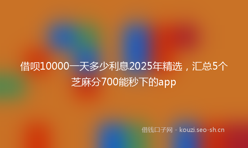 借呗10000一天多少利息2025年精选，汇总5个芝麻分700能秒下的app