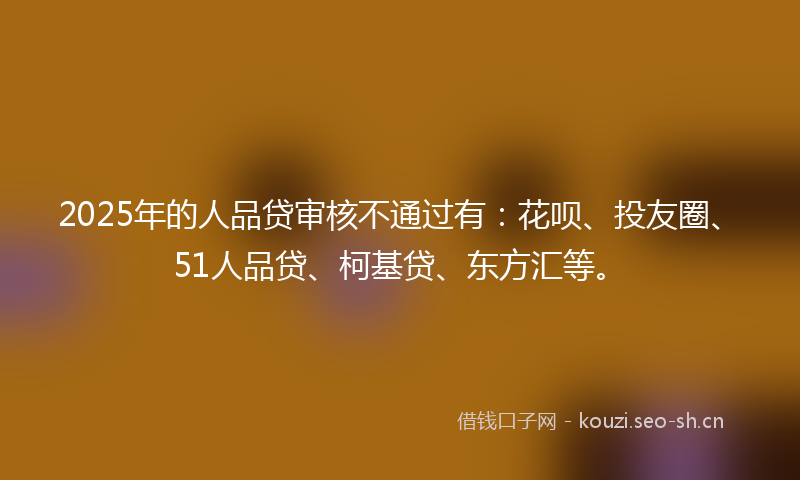 2025年的人品贷审核不通过有：花呗、投友圈、51人品贷、柯基贷、东方汇等。