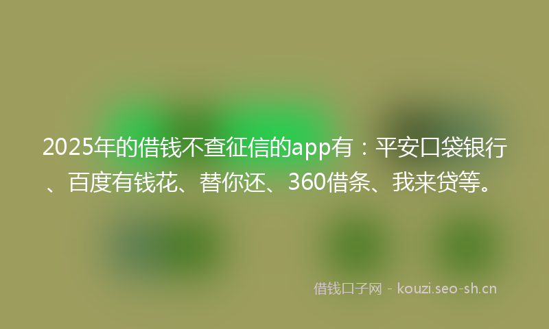 2025年的借钱不查征信的app有：平安口袋银行、百度有钱花、替你还、360借条、我来贷等。