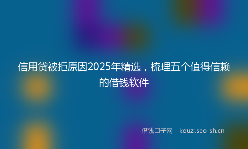 信用贷被拒原因2025年精选，梳理五个值得信赖的借钱软件