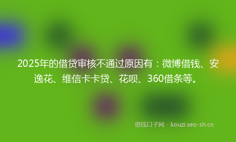2025年的借贷审核不通过原因有：微博借钱、安逸花、维信卡卡贷、花呗、360借条等。