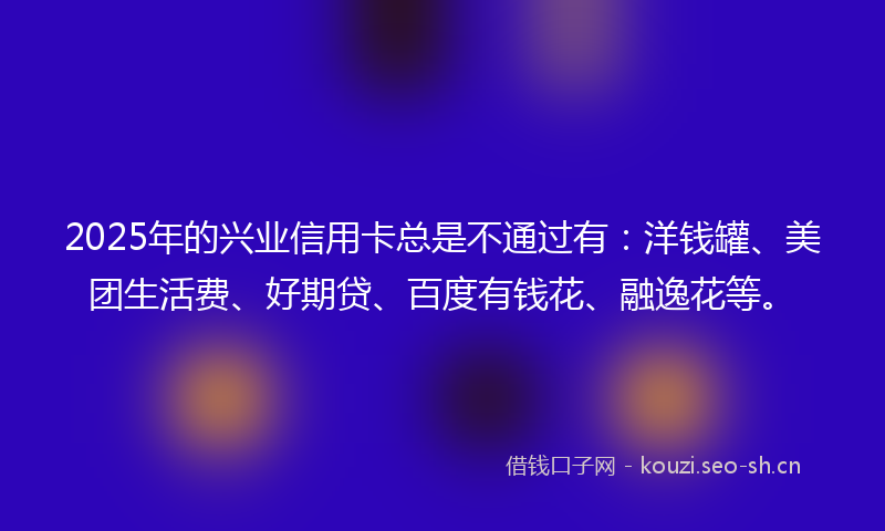 2025年的兴业信用卡总是不通过有：洋钱罐、美团生活费、好期贷、百度有钱花、融逸花等。