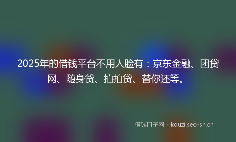 2025年的借钱平台不用人脸有：京东金融、团贷网、随身贷、拍拍贷、替你还等。