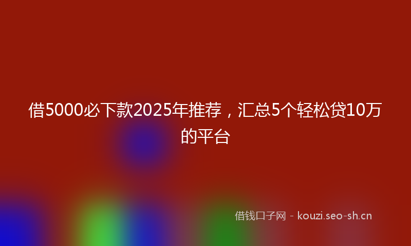 借5000必下款2025年推荐，汇总5个轻松贷10万的平台