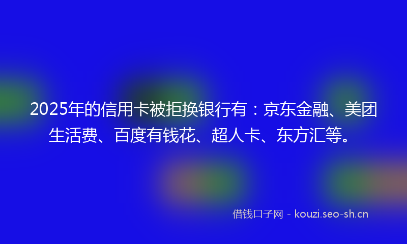 2025年的信用卡被拒换银行有：京东金融、美团生活费、百度有钱花、超人卡、东方汇等。