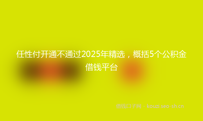 任性付开通不通过2025年精选，概括5个公积金借钱平台