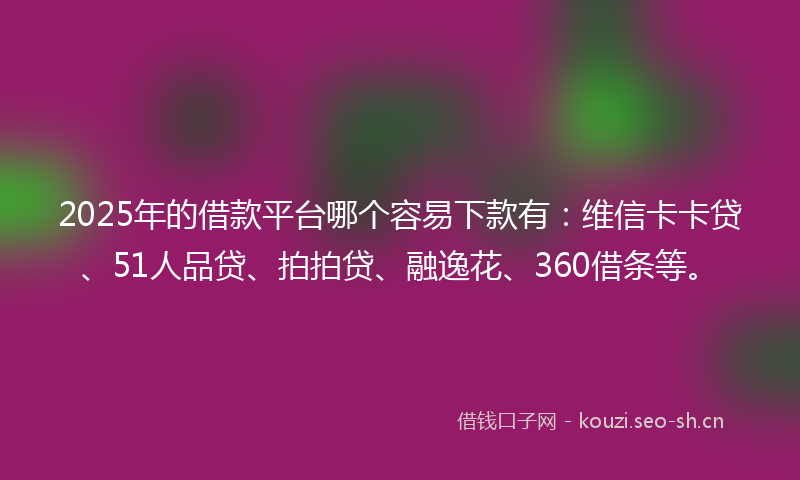 2025年的借款平台哪个容易下款有：维信卡卡贷、51人品贷、拍拍贷、融逸花、360借条等。