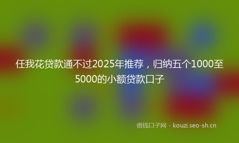任我花贷款通不过2025年推荐，归纳五个1000至5000的小额贷款口子