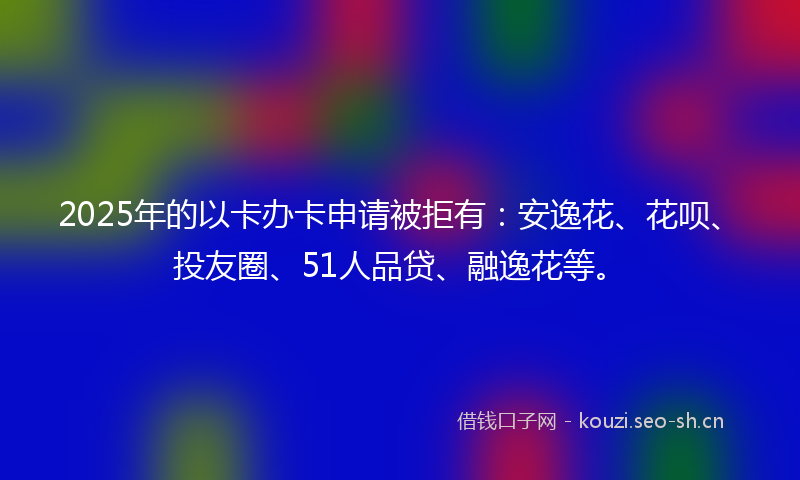 2025年的以卡办卡申请被拒有：安逸花、花呗、投友圈、51人品贷、融逸花等。