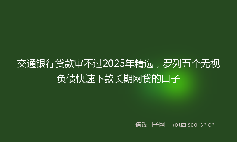 交通银行贷款审不过2025年精选，罗列五个无视负债快速下款长期网贷的口子