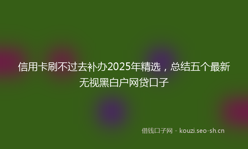 信用卡刷不过去补办2025年精选，总结五个最新无视黑白户网贷口子