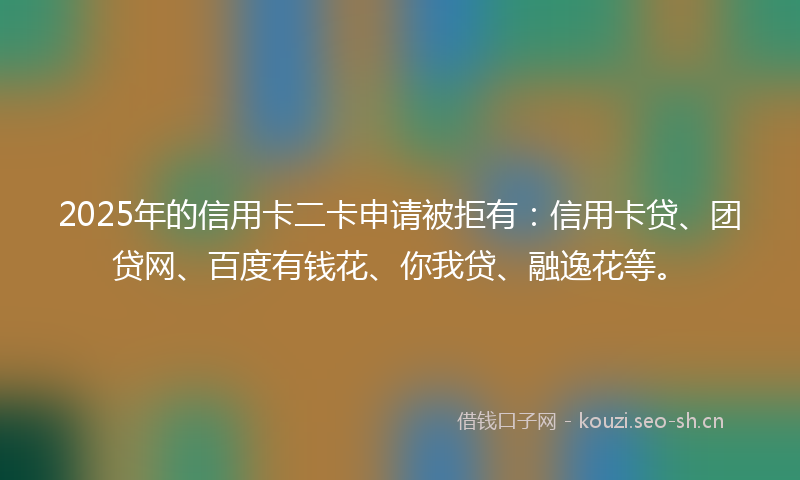 2025年的信用卡二卡申请被拒有：信用卡贷、团贷网、百度有钱花、你我贷、融逸花等。