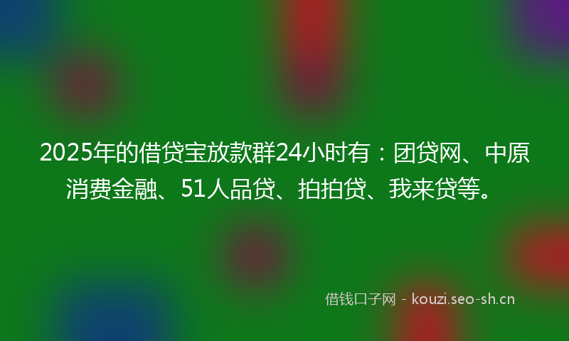 2025年的借贷宝放款群24小时有：团贷网、中原消费金融、51人品贷、拍拍贷、我来贷等。