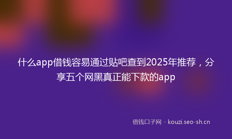 什么app借钱容易通过贴吧查到2025年推荐，分享五个网黑真正能下款的app
