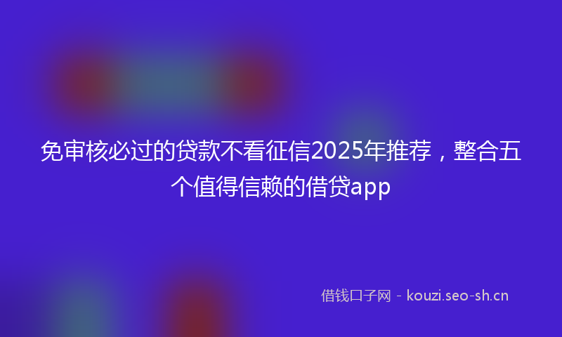 免审核必过的贷款不看征信2025年推荐，整合五个值得信赖的借贷app