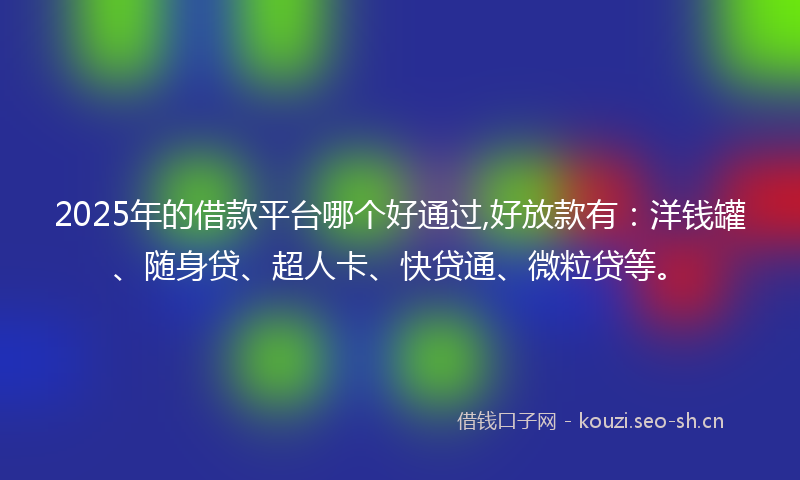 2025年的借款平台哪个好通过,好放款有：洋钱罐、随身贷、超人卡、快贷通、微粒贷等。