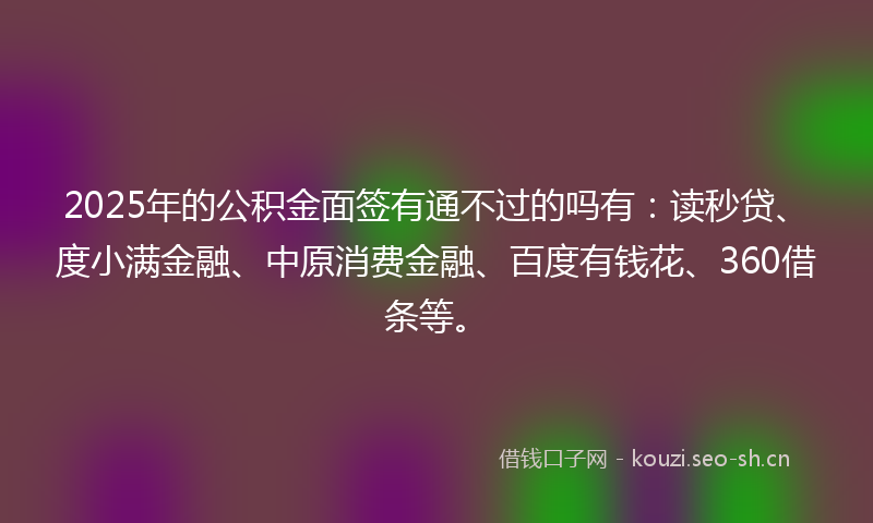 2025年的公积金面签有通不过的吗有：读秒贷、度小满金融、中原消费金融、百度有钱花、360借条等。
