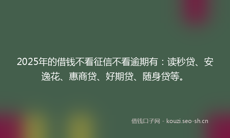 2025年的借钱不看征信不看逾期有：读秒贷、安逸花、惠商贷、好期贷、随身贷等。