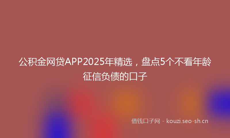 公积金网贷APP2025年精选，盘点5个不看年龄征信负债的口子