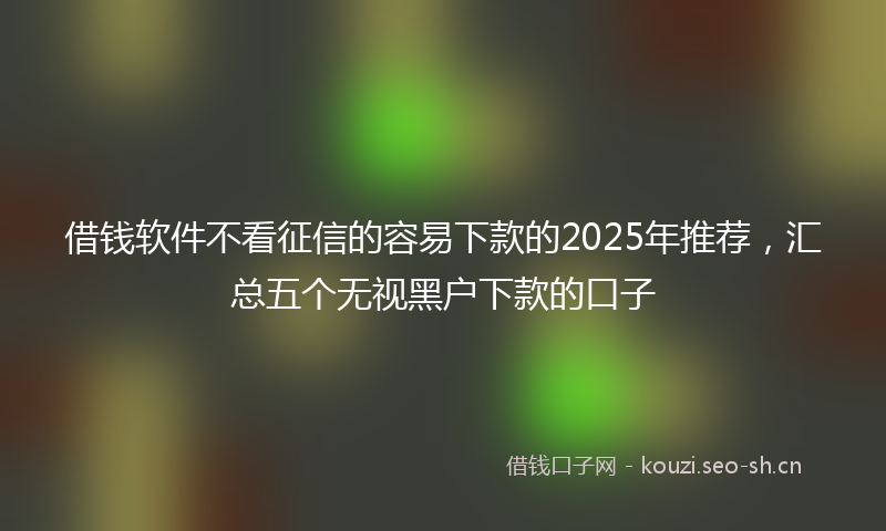 借钱软件不看征信的容易下款的2025年推荐，汇总五个无视黑户下款的口子