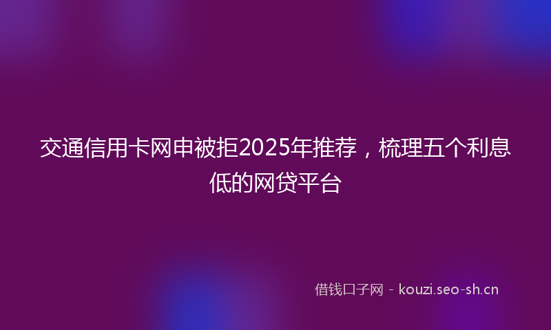 交通信用卡网申被拒2025年推荐，梳理五个利息低的网贷平台