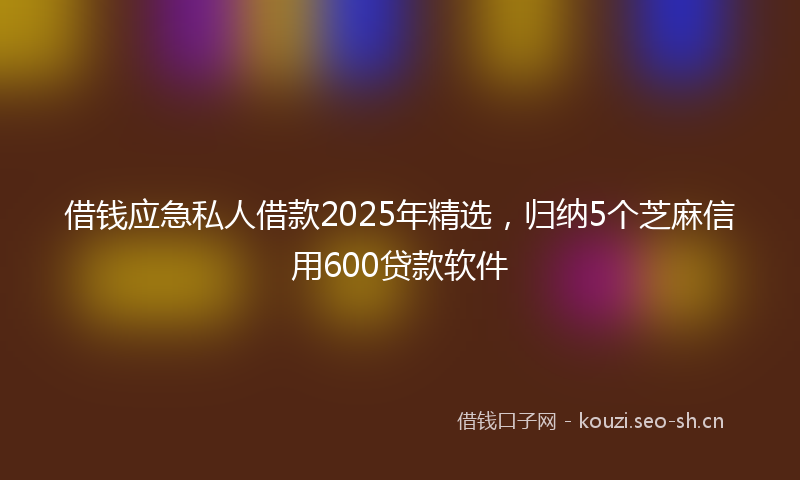 借钱应急私人借款2025年精选，归纳5个芝麻信用600贷款软件