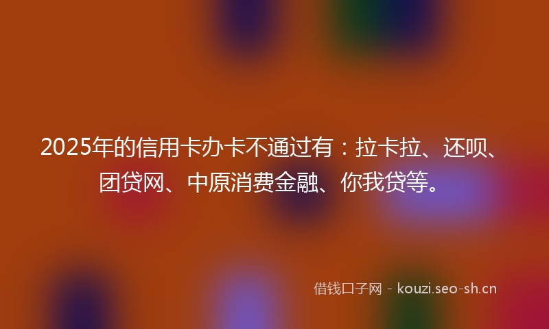 2025年的信用卡办卡不通过有：拉卡拉、还呗、团贷网、中原消费金融、你我贷等。