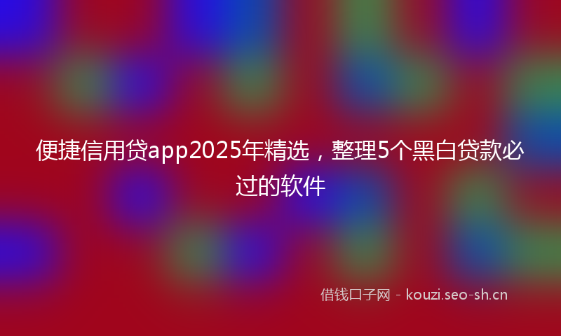 便捷信用贷app2025年精选，整理5个黑白贷款必过的软件