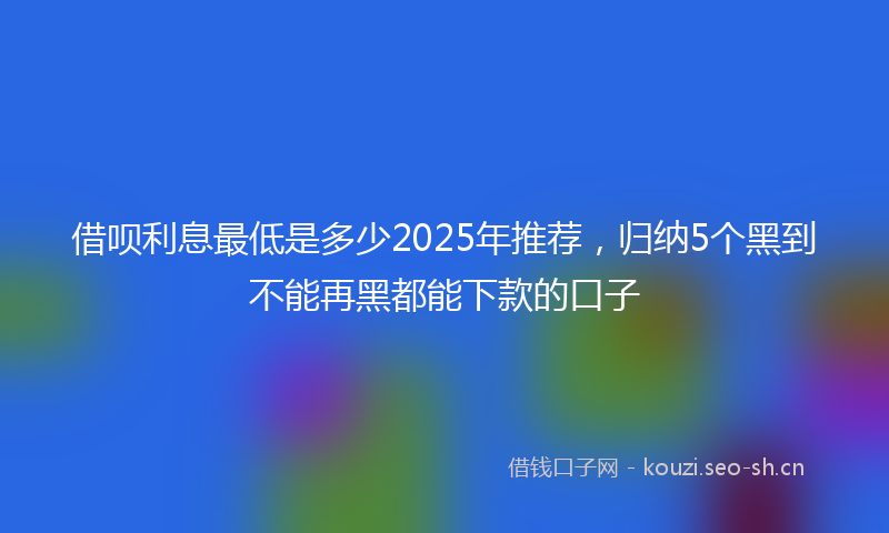 借呗利息最低是多少2025年推荐,归纳5个黑到不能再黑都能下款的口子