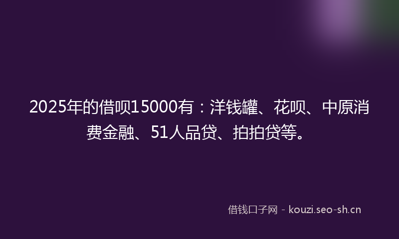 2025年的借呗15000有：洋钱罐、花呗、中原消费金融、51人品贷、拍拍贷等。