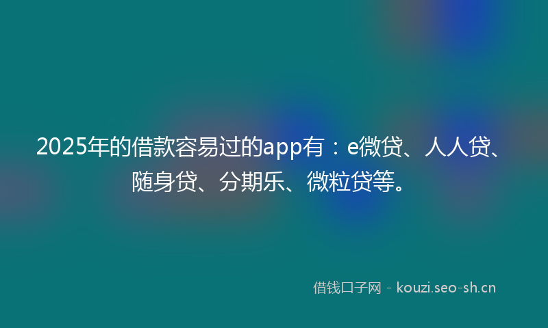 2025年的借款容易过的app有：e微贷、人人贷、随身贷、分期乐、微粒贷等。