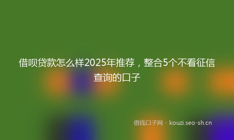 借呗贷款怎么样2025年推荐，整合5个不看征信查询的口子