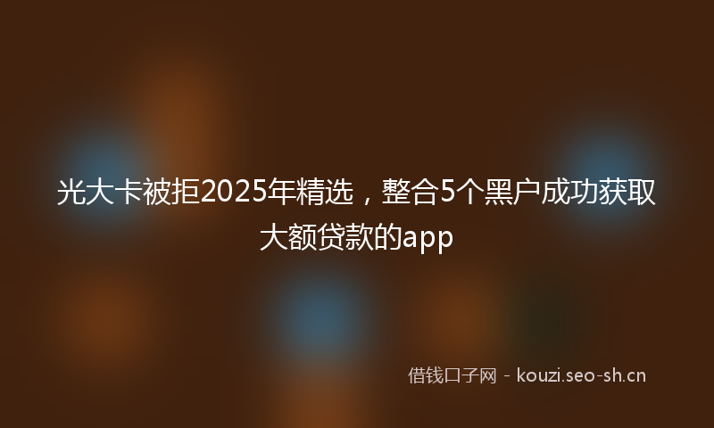 光大卡被拒2025年精选，整合5个黑户成功获取大额贷款的app