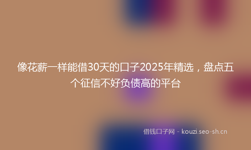 像花薪一样能借30天的口子2025年精选，盘点五个征信不好负债高的平台