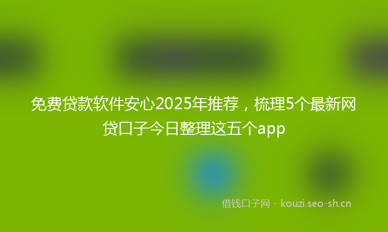 免费贷款软件安心2025年推荐，梳理5个最新网贷口子今日整理这五个app