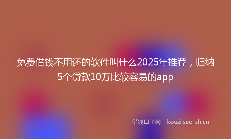 免费借钱不用还的软件叫什么2025年推荐，归纳5个贷款10万比较容易的app