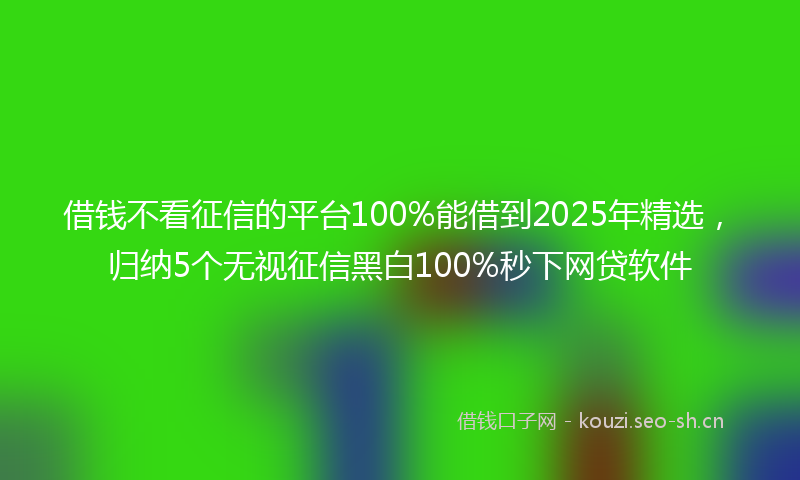 借钱不看征信的平台100%能借到2025年精选，归纳5个无视征信黑白100%秒下网贷软件