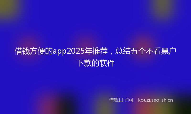 借钱方便的app2025年推荐，总结五个不看黑户下款的软件