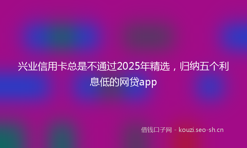 兴业信用卡总是不通过2025年精选，归纳五个利息低的网贷app