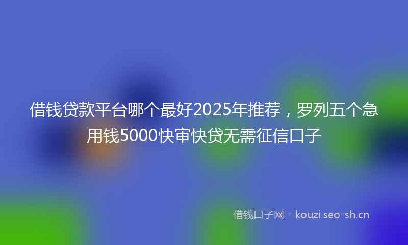 借钱贷款平台哪个最好2025年推荐，罗列五个急用钱5000快审快贷无需征信口子