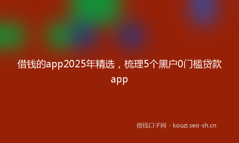 借钱的app2025年精选，梳理5个黑户0门槛贷款app