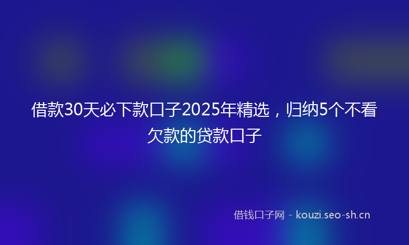 借款30天必下款口子2025年精选，归纳5个不看欠款的贷款口子