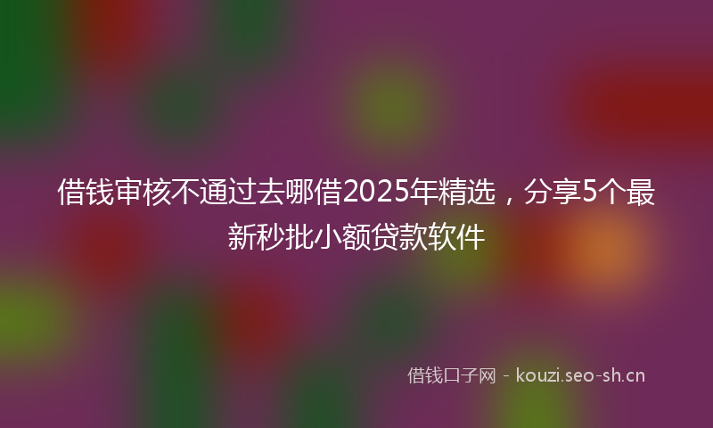 借钱审核不通过去哪借2025年精选，分享5个最新秒批小额贷款软件