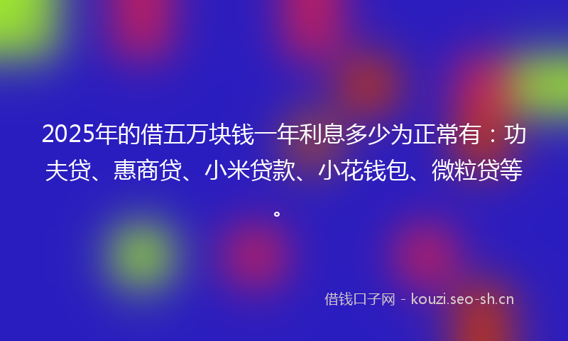 2025年的借五万块钱一年利息多少为正常有：功夫贷、惠商贷、小米贷款、小花钱包、微粒贷等。