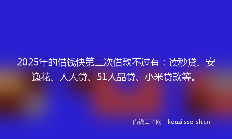2025年的借钱快第三次借款不过有：读秒贷、安逸花、人人贷、51人品贷、小米贷款等。